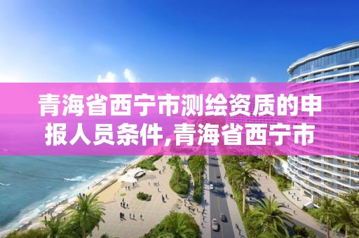 青海省西寧市測繪資質的申報人員條件,青海省西寧市測繪院。