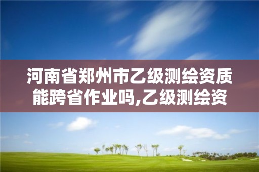 河南省鄭州市乙級測繪資質能跨省作業嗎,乙級測繪資質可以跨省作業嗎。