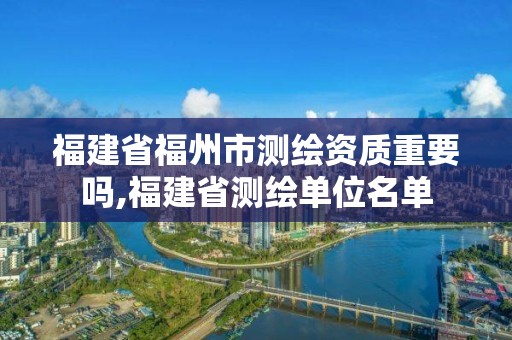 福建省福州市測繪資質重要嗎,福建省測繪單位名單