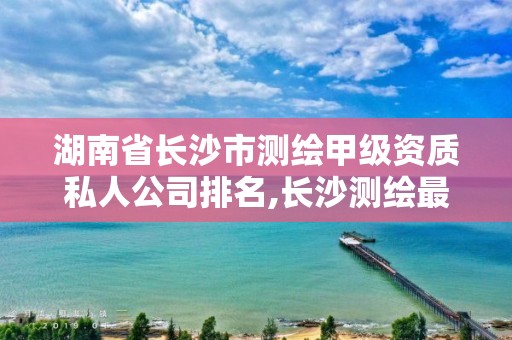 湖南省長沙市測繪甲級資質私人公司排名,長沙測繪最新招聘