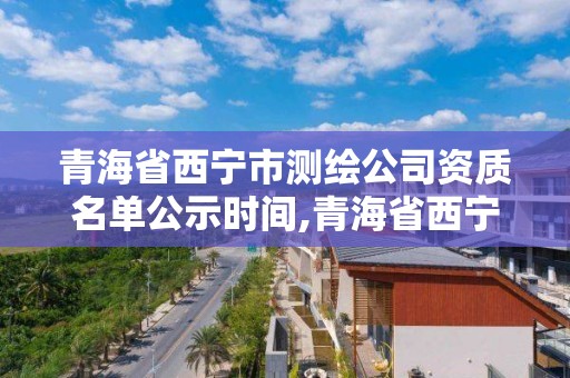 青海省西寧市測繪公司資質名單公示時間,青海省西寧市測繪公司資質名單公示時間查詢。