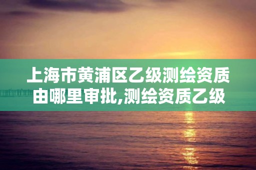 上海市黃浦區乙級測繪資質由哪里審批,測繪資質乙級申請需要什么條件