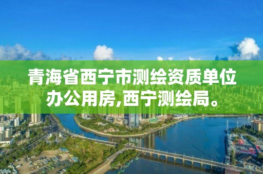 青海省西寧市測繪資質單位辦公用房,西寧測繪局。