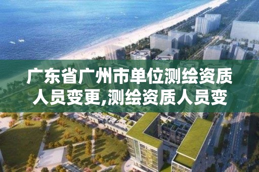 廣東省廣州市單位測繪資質人員變更,測繪資質人員變動