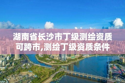 湖南省長沙市丁級測繪資質可跨市,測繪丁級資質條件