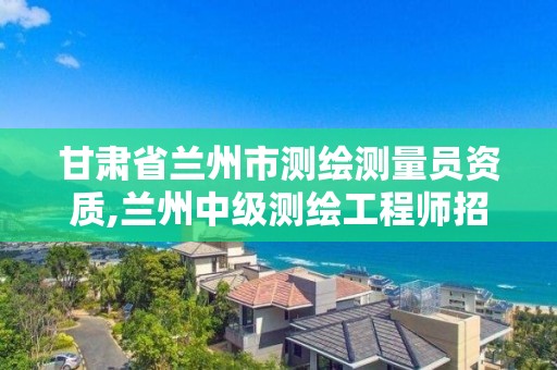 甘肅省蘭州市測繪測量員資質,蘭州中級測繪工程師招聘