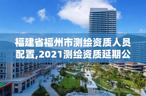 福建省福州市測繪資質(zhì)人員配置,2021測繪資質(zhì)延期公告福建省