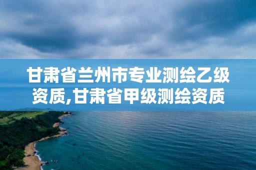 甘肅省蘭州市專業(yè)測(cè)繪乙級(jí)資質(zhì),甘肅省甲級(jí)測(cè)繪資質(zhì)單位