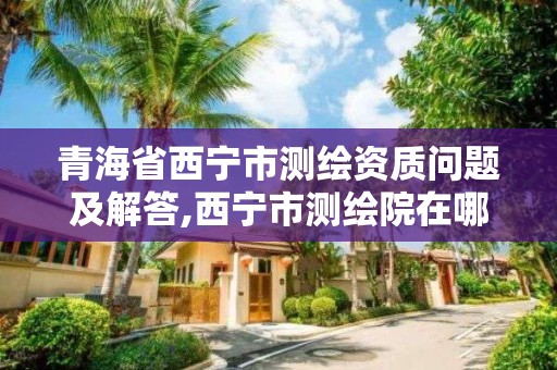 青海省西寧市測繪資質問題及解答,西寧市測繪院在哪里