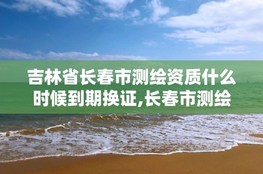 吉林省長春市測繪資質什么時候到期換證,長春市測繪公司電話。