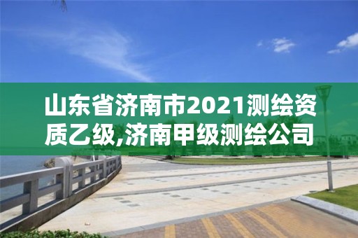 山東省濟(jì)南市2021測(cè)繪資質(zhì)乙級(jí),濟(jì)南甲級(jí)測(cè)繪公司