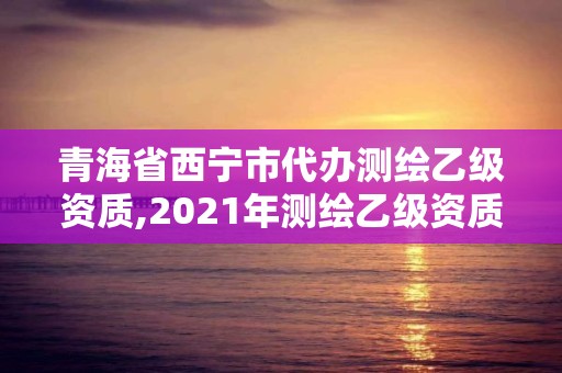 青海省西寧市代辦測繪乙級資質,2021年測繪乙級資質