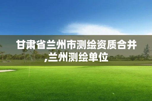 甘肅省蘭州市測繪資質合并,蘭州測繪單位