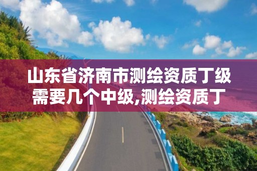 山東省濟南市測繪資質丁級需要幾個中級,測繪資質丁級申報條件。