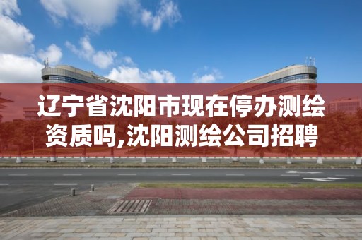 遼寧省沈陽市現在停辦測繪資質嗎,沈陽測繪公司招聘信息最新招聘