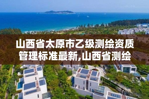 山西省太原市乙級測繪資質管理標準最新,山西省測繪甲級單位。