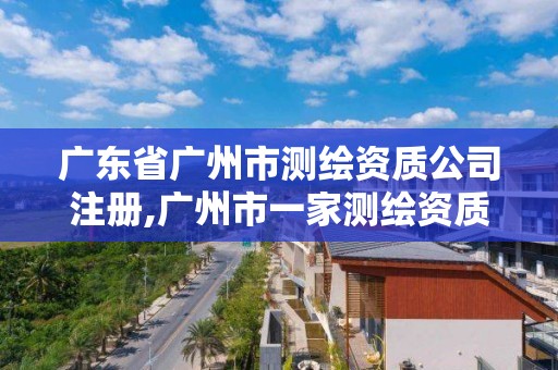 廣東省廣州市測繪資質公司注冊,廣州市一家測繪資質單位