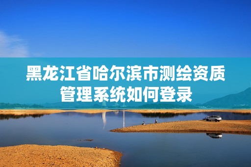 黑龍江省哈爾濱市測(cè)繪資質(zhì)管理系統(tǒng)如何登錄