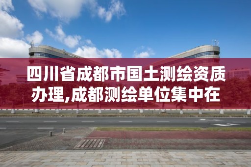 四川省成都市國土測繪資質辦理,成都測繪單位集中在哪些地方