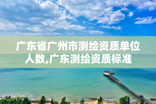 廣東省廣州市測繪資質(zhì)單位人數(shù),廣東測繪資質(zhì)標準