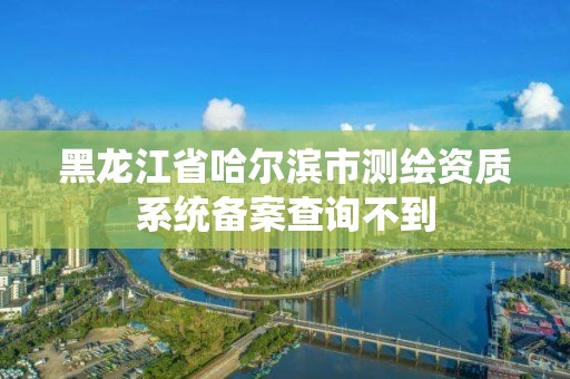 黑龍江省哈爾濱市測繪資質(zhì)系統(tǒng)備案查詢不到