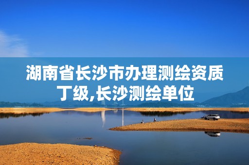 湖南省長沙市辦理測繪資質(zhì)丁級,長沙測繪單位