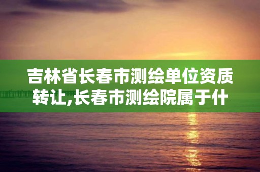 吉林省長春市測繪單位資質轉讓,長春市測繪院屬于什么單位