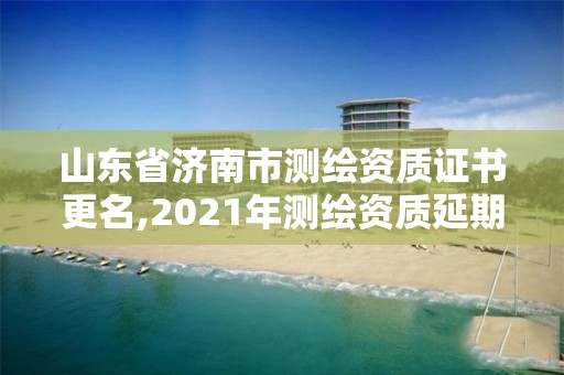 山東省濟南市測繪資質證書更名,2021年測繪資質延期山東