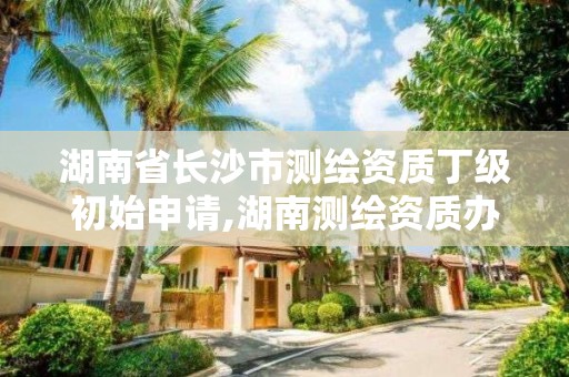 湖南省長沙市測繪資質丁級初始申請,湖南測繪資質辦理