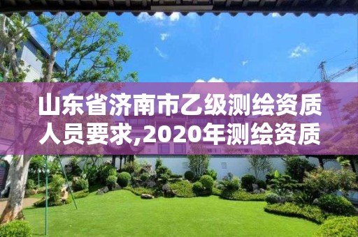 山東省濟南市乙級測繪資質人員要求,2020年測繪資質乙級需要什么條件