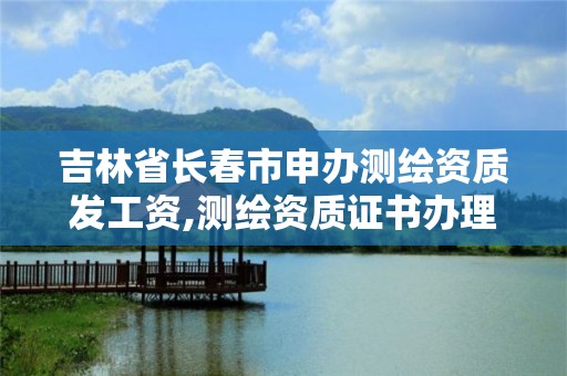 吉林省長春市申辦測繪資質發工資,測繪資質證書辦理流程怎么辦