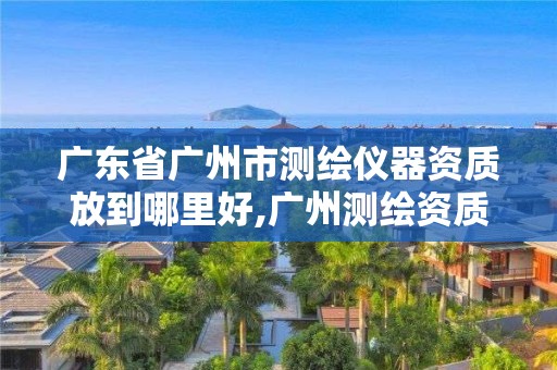 廣東省廣州市測繪儀器資質放到哪里好,廣州測繪資質代辦