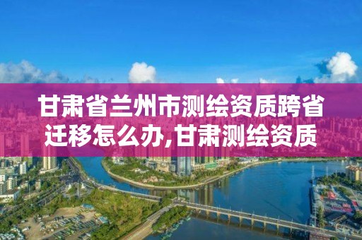 甘肅省蘭州市測繪資質跨省遷移怎么辦,甘肅測繪資質辦理。