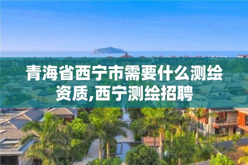 青海省西寧市需要什么測繪資質,西寧測繪招聘