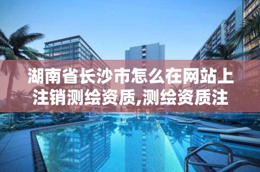 湖南省長沙市怎么在網站上注銷測繪資質,測繪資質注銷流程。