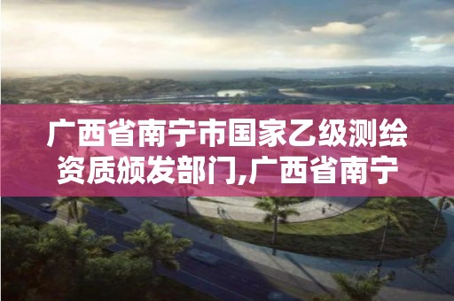 廣西省南寧市國家乙級測繪資質頒發部門,廣西省南寧市國家乙級測繪資質頒發部門是哪里