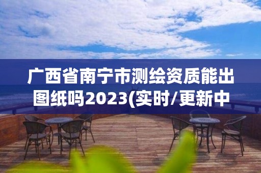 廣西省南寧市測繪資質(zhì)能出圖紙嗎2023(實時/更新中)