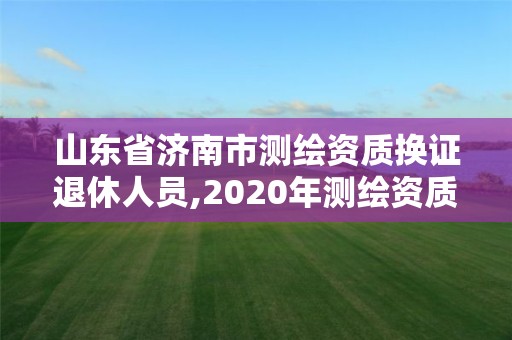 山東省濟南市測繪資質換證退休人員,2020年測繪資質換證