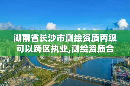 湖南省長沙市測繪資質(zhì)丙級可以跨區(qū)執(zhí)業(yè),測繪資質(zhì)合并后,丙級測繪資質(zhì)怎么辦。