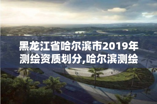 黑龍江省哈爾濱市2019年測繪資質劃分,哈爾濱測繪職工中等專業(yè)學校