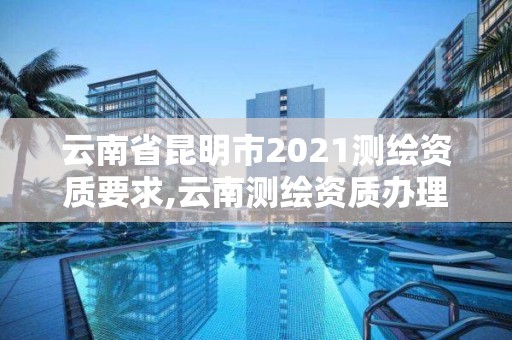 云南省昆明市2021測繪資質要求,云南測繪資質辦理