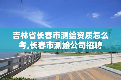 吉林省長春市測繪資質怎么考,長春市測繪公司招聘