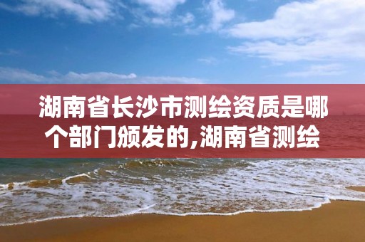 湖南省長沙市測繪資質是哪個部門頒發的,湖南省測繪資質查詢。