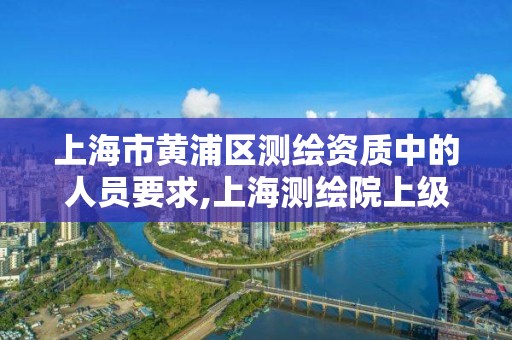 上海市黃浦區測繪資質中的人員要求,上海測繪院上級單位