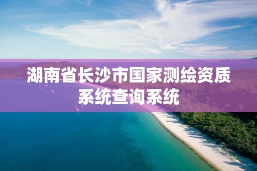 湖南省長(zhǎng)沙市國(guó)家測(cè)繪資質(zhì)系統(tǒng)查詢系統(tǒng)