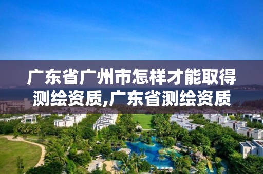 廣東省廣州市怎樣才能取得測繪資質(zhì),廣東省測繪資質(zhì)辦理流程。