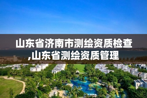 山東省濟南市測繪資質檢查,山東省測繪資質管理