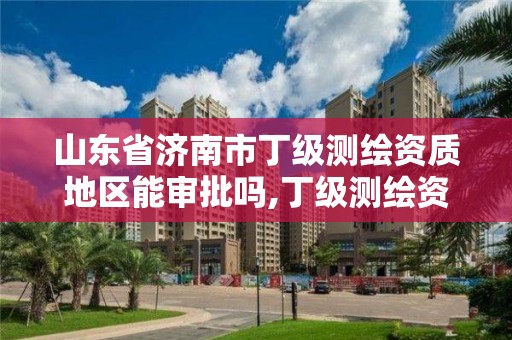 山東省濟南市丁級測繪資質(zhì)地區(qū)能審批嗎,丁級測繪資質(zhì)申請人員條件。