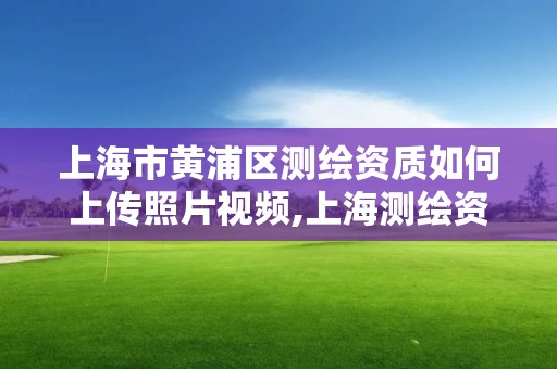 上海市黃浦區測繪資質如何上傳照片視頻,上海測繪資質申請