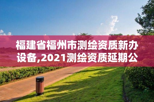 福建省福州市測繪資質新辦設備,2021測繪資質延期公告福建省